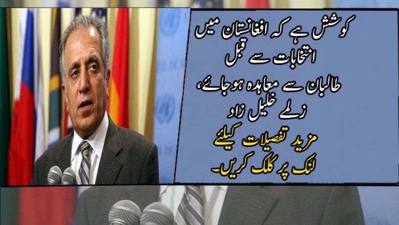 کوشش ہے کہ افغانستان میں انتخابات سے قبل طالبان سے معاہدہ ہوجائے، زلمے خلیل زاد